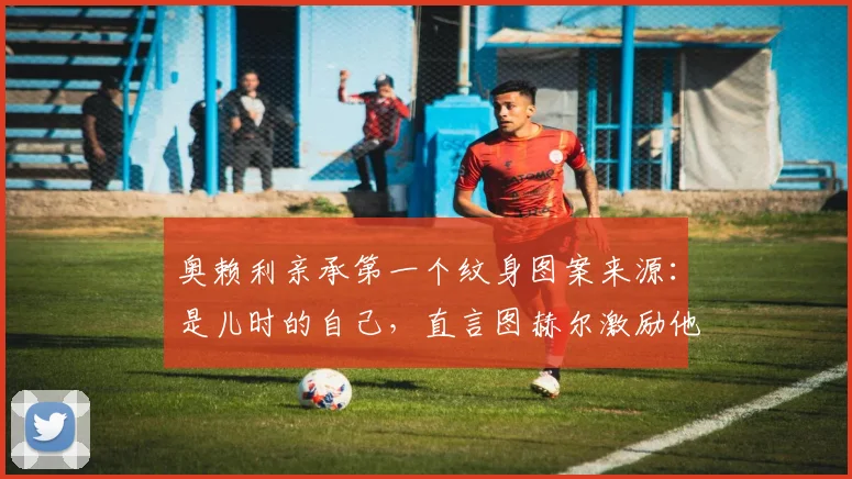 奥赖利亲承第一个纹身图案来源：是儿时的自己，直言图赫尔激励他为2026世界杯机会而战