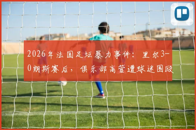 2026年法国足坛暴力事件：里尔3-0朗斯赛后，俱乐部高管遭球迷围殴，现场视频曝光引热议，法国足球联盟介入调查