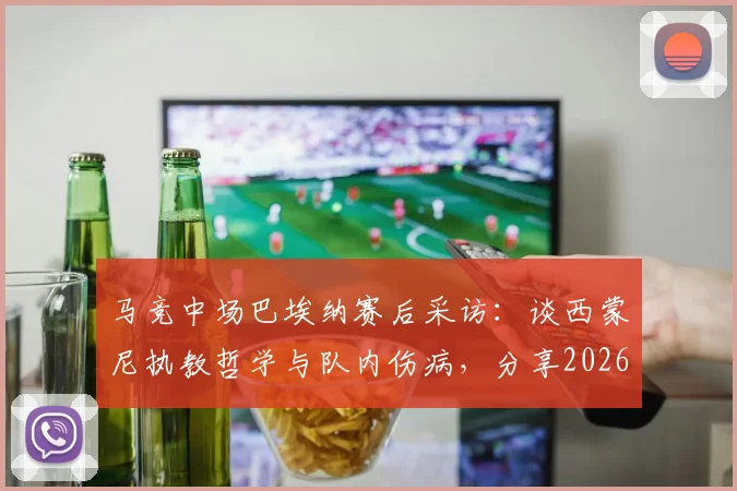 马竞中场巴埃纳赛后采访:谈西蒙尼执教哲学与队内伤病,分享2026赛季球队新风貌