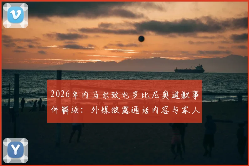 2026年内马尔致电罗比尼奥道歉事件解读:外媒披露通话内容与家人回应细节