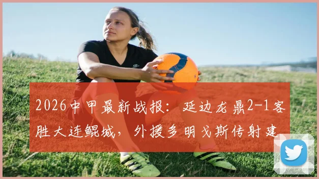 2026中甲最新战报：延边龙鼎2-1客胜大连鲲城，外援多明戈斯传射建功成关键先生