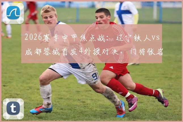 2026赛季中甲焦点战：辽宁铁人vs成都蓉城首发4外援对决，门将张岩迎战旧主关键看点解析