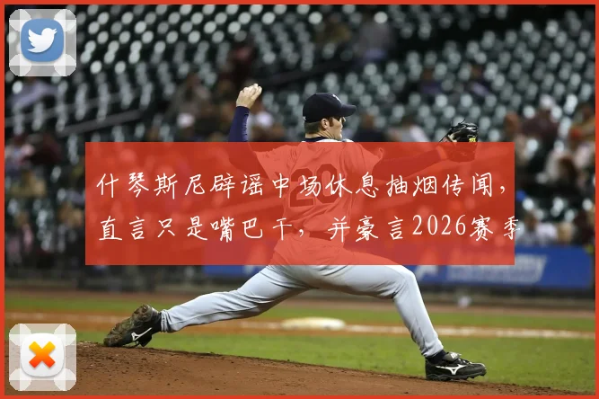 什琴斯尼辟谣中场休息抽烟传闻，直言只是嘴巴干，并豪言2026赛季要拿下四座冠军奖杯