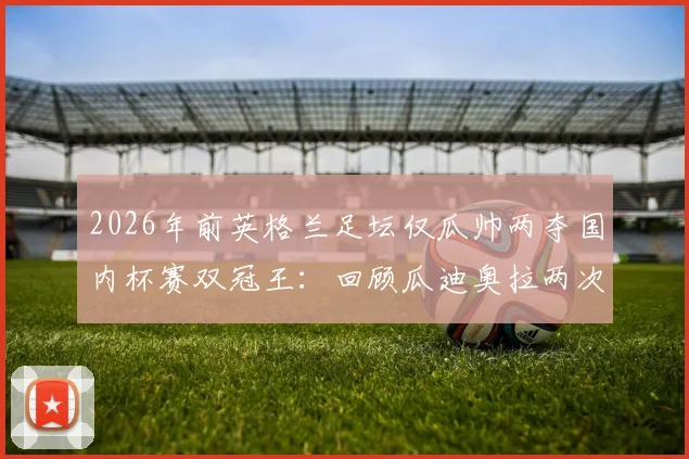 2026年前英格兰足坛仅瓜帅两夺国内杯赛双冠王：回顾瓜迪奥拉两次双冠王赛季，解析其独特战术统治力