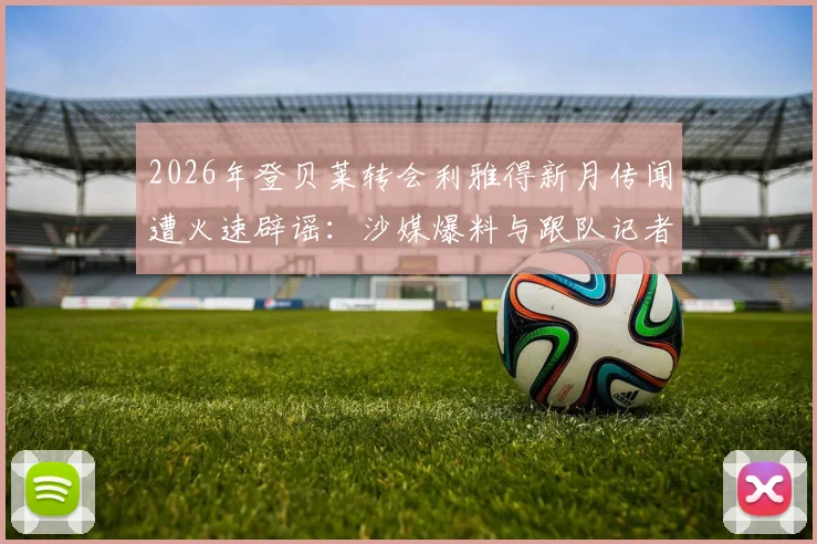 2026年登贝莱转会利雅得新月传闻遭火速辟谣：沙媒爆料与跟队记者说法全解析