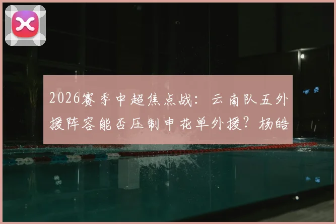 2026赛季中超焦点战:云南队五外援阵容能否压制申花单外援?杨皓宇、吴启鹏首发关键作用解析