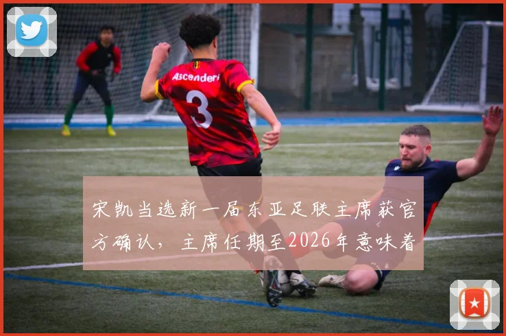 宋凯当选新一届东亚足联主席获官方确认，主席任期至2026年意味着什么