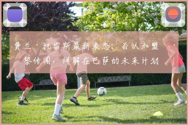 费兰·托雷斯最新表态：否认加盟巴黎传闻，详解在巴萨的未来计划与2026赛季前景