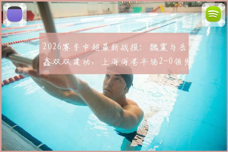 2026赛季中超最新战报:魏震与岳鑫双双建功,上海海港半场2-0领先云南玉昆,附全场关键数据解析