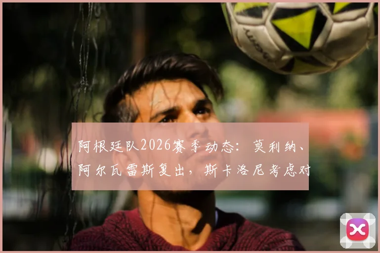 阿根廷队2026赛季动态：莫利纳、阿尔瓦雷斯复出，斯卡洛尼考虑对阵奥地利热身赛轮换阵容解析