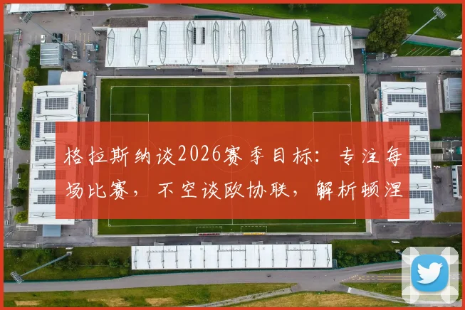 格拉斯纳谈2026赛季目标：专注每场比赛，不空谈欧协联，解析顿涅茨克矿工技术打法特点