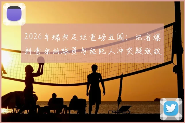 2026年瑞典足坛重磅丑闻：记者爆料索尔纳球员与经纪人冲突疑致故意输球，俱乐部面临彻查危机
