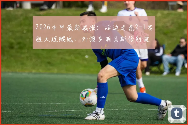 2026中甲最新战报：延边龙鼎2-1客胜大连鲲城，外援多明戈斯传射建功成关键先生