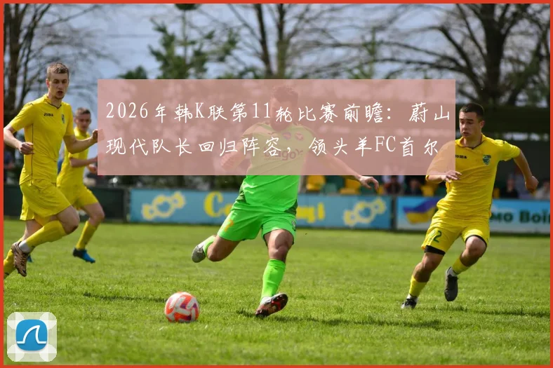 2026年韩K联第11轮比赛前瞻:蔚山现代队长回归阵容,领头羊FC首尔能否继续连胜?附完整赛程与看点