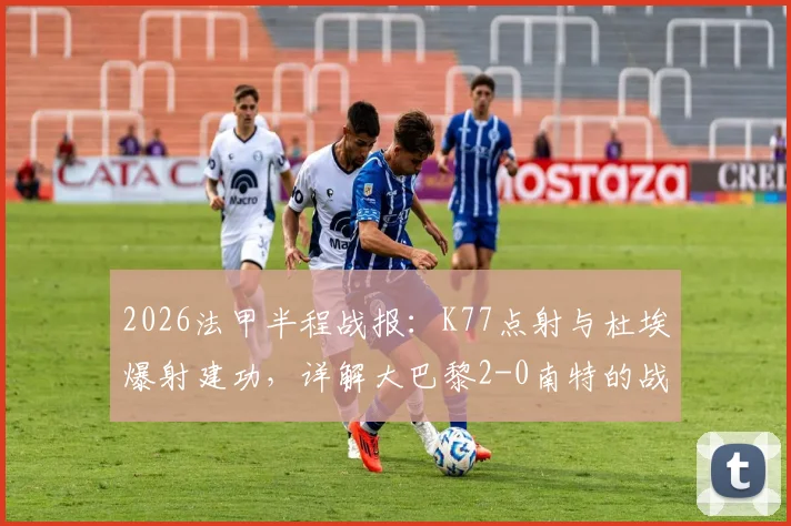 2026法甲半程战报：K77点射与杜埃爆射建功，详解大巴黎2-0南特的战术关键与赛季走势