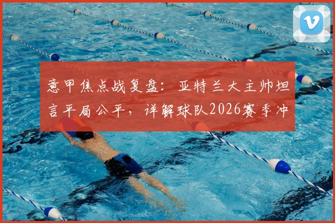 意甲焦点战复盘:亚特兰大主帅坦言平局公平,详解球队2026赛季冲击欧战席位的最后战斗计划
