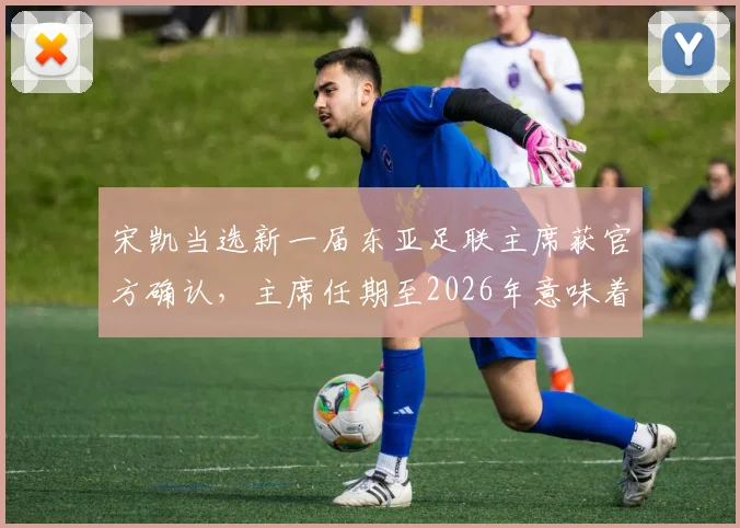 宋凯当选新一届东亚足联主席获官方确认,主席任期至2026年意味着什么