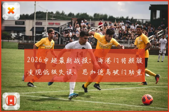 2026中超最新战报：海港门将颜骏凌现低级失误，恩加德乌破门助重庆铜梁龙2-0领先，附全场回看入口与积分榜变动