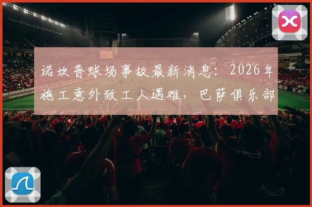诺坎普球场事故最新消息:2026年施工意外致工人遇难,巴萨俱乐部官方声明全文与后续处理