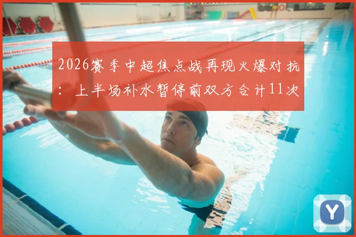 2026赛季中超焦点战再现火爆对抗:上半场补水暂停前双方合计11次犯规,裁判尺度引热议