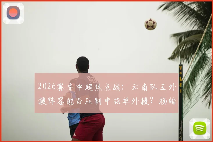 2026赛季中超焦点战：云南队五外援阵容能否压制申花单外援？杨皓宇、吴启鹏首发关键作用解析