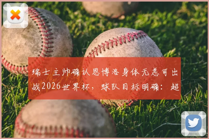 瑞士主帅确认恩博洛身体无恙可出战2026世界杯,球队目标明确:超越上届战绩