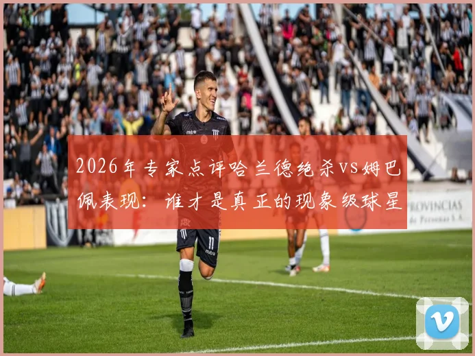 2026年专家点评哈兰德绝杀vs姆巴佩表现:谁才是真正的现象级球星?实力对比数据全解析