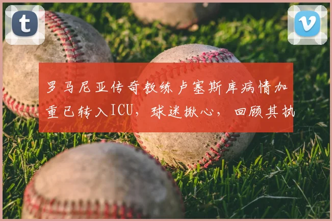 罗马尼亚传奇教练卢塞斯库病情加重已转入ICU,球迷揪心,回顾其执教生涯与近况