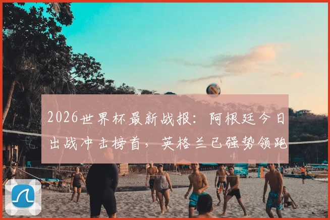 2026世界杯最新战报：阿根廷今日出战冲击榜首，英格兰已强势领跑两天，球迷应援指南