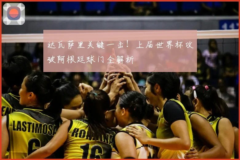 达瓦萨里关键一击!上届世界杯攻破阿根廷球门全解析