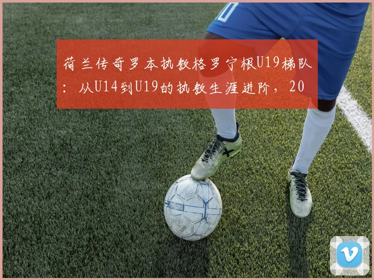 荷兰传奇罗本执教格罗宁根U19梯队：从U14到U19的执教生涯进阶，2026赛季目标解析