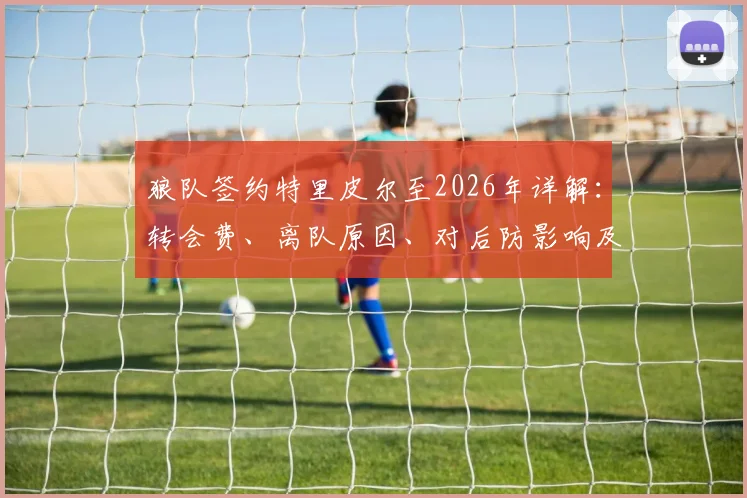 狼队签约特里皮尔至2026年详解：转会费、离队原因、对后防影响及33岁老将前景分析