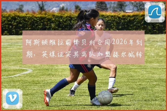 阿斯顿维拉前锋贝利合同2026年到期,英媒证实其离队加盟赫尔城转会动态与前景解析