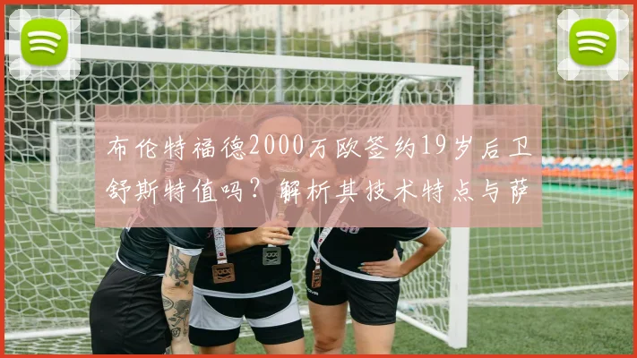 布伦特福德2000万欧签约19岁后卫舒斯特值吗?解析其技术特点与萨尔茨堡造星工厂出品质量