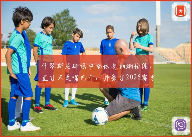什琴斯尼辟谣中场休息抽烟传闻，直言只是嘴巴干，并豪言2026赛季要拿下四座冠军奖杯