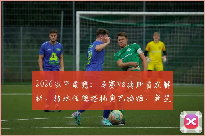 2026法甲前瞻：马赛vs梅斯首发解析，格林伍德搭档奥巴梅扬，新星恩瓦内里待命