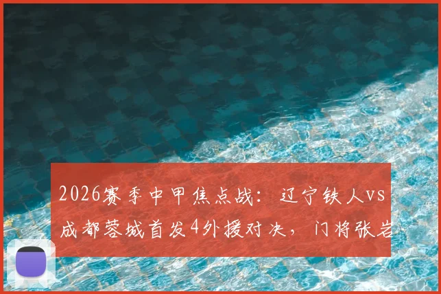 2026赛季中甲焦点战：辽宁铁人vs成都蓉城首发4外援对决，门将张岩迎战旧主关键看点解析