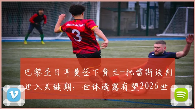 巴黎圣日耳曼签下费兰-托雷斯谈判进入关键期，世体透露有望2026世界杯后完成转会交易