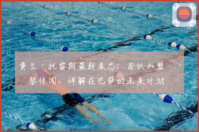 费兰·托雷斯最新表态：否认加盟巴黎传闻，详解在巴萨的未来计划与2026赛季前景