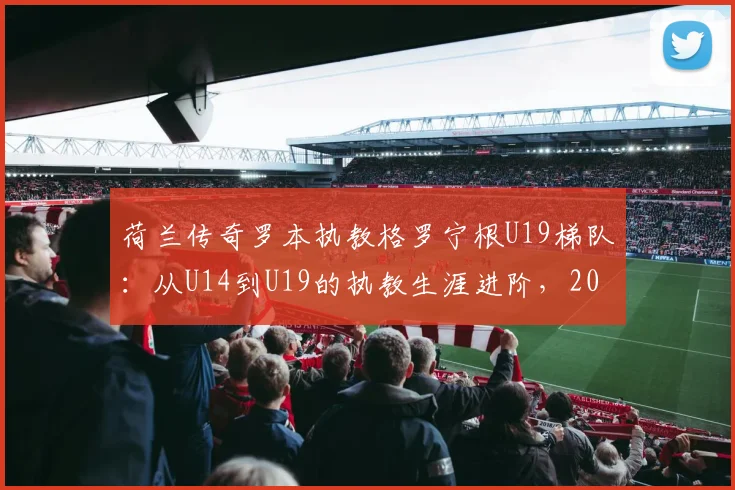 荷兰传奇罗本执教格罗宁根U19梯队：从U14到U19的执教生涯进阶，2026赛季目标解析