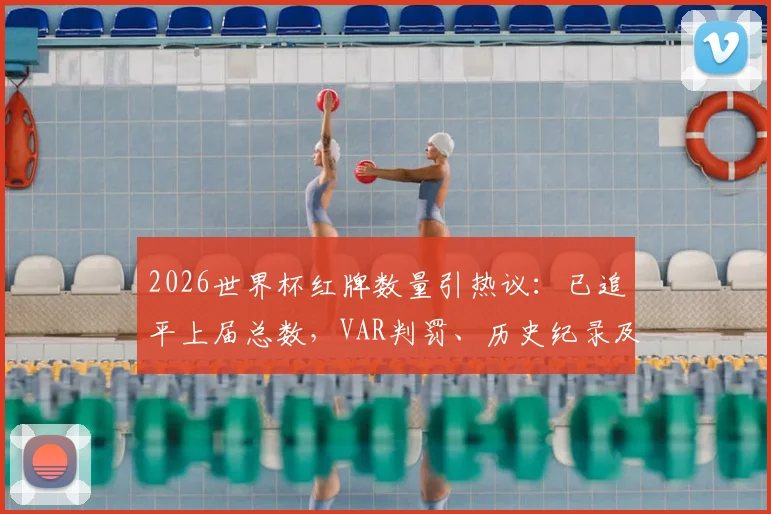 2026世界杯红牌数量引热议:已追平上届总数,VAR判罚、历史纪录及球员名单全解析