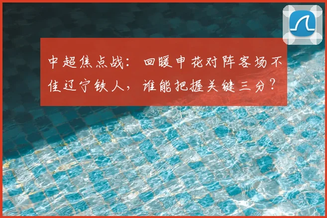 中超焦点战：回暖申花对阵客场不佳辽宁铁人，谁能把握关键三分？