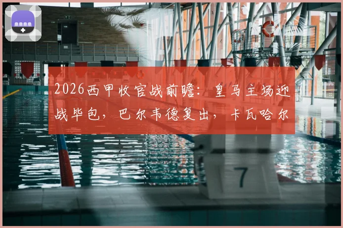 2026西甲收官战前瞻:皇马主场迎战毕包,巴尔韦德复出,卡瓦哈尔与阿拉巴迎来告别首发