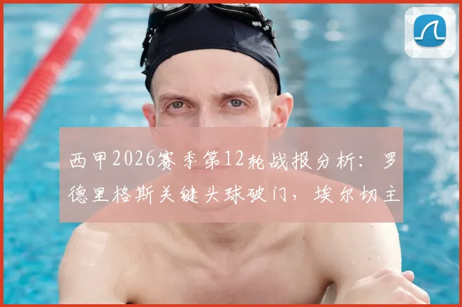 西甲2026赛季第12轮战报分析：罗德里格斯关键头球破门，埃尔切主场1-1艰难战平阿拉维斯，积分榜局势解读
