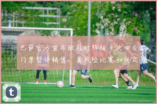 巴萨官方宣布欧冠对阵纽卡次回合门票暂停销售，高风险比赛如何定义及球迷须知全解析