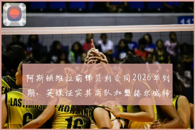 阿斯顿维拉前锋贝利合同2026年到期，英媒证实其离队加盟赫尔城转会动态与前景解析