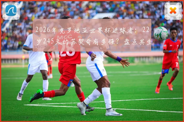 2026年克罗地亚世界杯进球者：22岁245天的苏契奇有多强？盘点其生涯高光时刻
