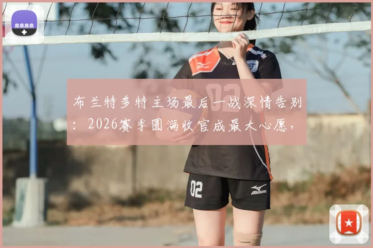 布兰特多特主场最后一战深情告别：2026赛季圆满收官成最大心愿，未来去向引关注
