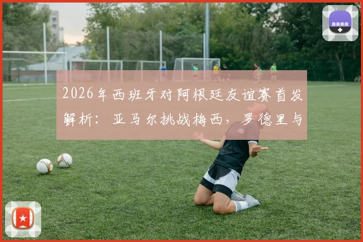 2026年西班牙对阿根廷友谊赛首发解析：亚马尔挑战梅西，罗德里与德保罗中场对决全记录