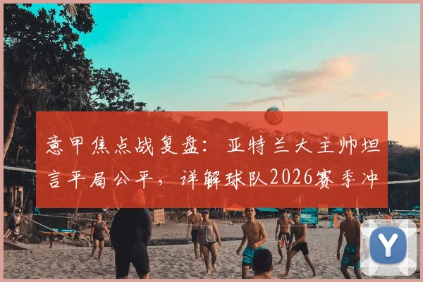 意甲焦点战复盘：亚特兰大主帅坦言平局公平，详解球队2026赛季冲击欧战席位的最后战斗计划